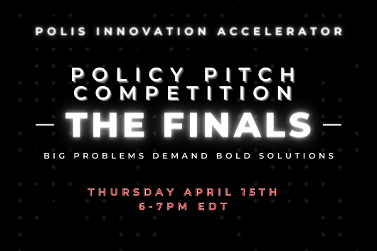 Polis Innovation Accelerator. Policy Pitch Competition. The Finals. Big Problems Demand Bold Solutions. Thursday, April 15. 6:00 PM to 7:00 PM EDT.
